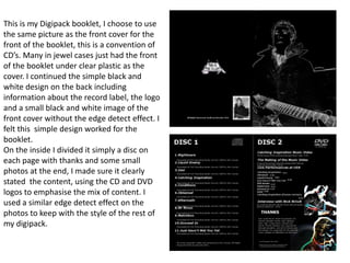 This is my Digipack booklet, I choose to use the same picture as the front cover for the front of the booklet, this is a convention of CD’s. Many in jewel cases just had the front of the booklet under clear plastic as the cover. I continued the simple black and white design on the back including information about the record label, the logo and a small black and white image of the front cover without the edge detect effect. I felt this  simple design worked for the booklet.On the inside I divided it simply a disc on each page with thanks and some small photos at the end, I made sure it clearly stated  the content, using the CD and DVD logos to emphasise the mix of content. I used a similar edge detect effect on the photos to keep with the style of the rest of my digipack.