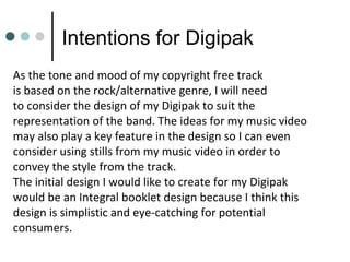 Intentions for Digipak
As the tone and mood of my copyright free track
is based on the rock/alternative genre, I will need
to consider the design of my Digipak to suit the
representation of the band. The ideas for my music video
may also play a key feature in the design so I can even
consider using stills from my music video in order to
convey the style from the track.
The initial design I would like to create for my Digipak
would be an Integral booklet design because I think this
design is simplistic and eye-catching for potential
consumers.
 