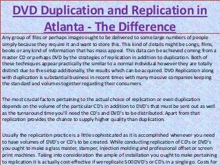 DVD Duplication and Replication in
         Atlanta - The Difference
Any group of files or perhaps images ought to be delivered to some large numbers of people
simply because they require it and want to store this. This kind of details might be songs, films,
books or any kind of information that has mass appeal. This data can be achieved coming from a
master CD or perhaps DVD by the strategies of replication in addition to duplication. Both of
these techniques appear practically the similar to a normal individual however they are totally
distinct due to the setup additionally, the results which can be acquired. DVD Replication along
with duplication is substantial business in recent times with many massive companies keeping
the standard and volumes together regarding their consumers.

The most crucial factors pertaining to the actual choice of replication or even duplication
depends on the volume of the particular CD's in addition to DVD's that must be sent out as well
as the turnaround time you'll need the CD's and DVD's to be distributed. Apart from that
replication provides the chance to supply higher quality than duplication.

Usually the replication practice is a little sophisticated as it is accomplished whenever you need
to have volumes of DVD's or CD's to be created. While conducting replication of CD's or DVD's
you ought to make a glass master, stamper, injection molding and professional offset or screen
print machines. Taking into consideration the ample of installation you ought to make pertaining
to replication it is actually cost-effective if we replicate 500 DVD's or CD's in a single go. Costs for
 