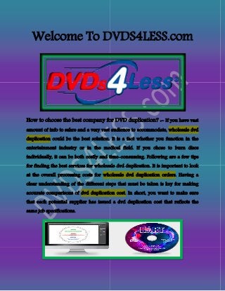 Welcome To DVDS4LESS.com
How to choose the best company for DVD duplication? :- If you have vast
amount of info to sahre and a very vast audience to accommodate, wholesale dvd
duplication could be the best solution. It is a fact whether you function in the
entertainment industry or in the medical field. If you chose to burn discs
individually, it can be both costly and time-consuming. Following are a few tips
for finding the best services for wholesale dvd duplication. It is important to look
at the overall processing costs for wholesale dvd duplication orders. Having a
clear understanding of the different steps that must be taken is key for making
accurate comparisons of dvd duplication cost. In short, you want to make sure
that each potential supplier has issued a dvd duplication cost that reflects the
same job specifications.
 