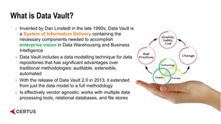 What is Data Vault?
› Invented by Dan Linstedt in the late 1990s, Data Vault is
a System of Information Delivery containing the
necessary components needed to accomplish
enterprise vision in Data Warehousing and Business
Intelligence
› Data Vault includes a data modelling technique for data
repositories that has significant advantages over
traditional methodologies: auditable, extensible,
automated
› With the release of Data Vault 2.0 in 2013, it extended
from just the data model to a full methodology
› Is effectively vendor agnostic: works with multiple data
processing tools, relational databases, and file stores
 