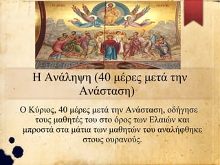 Η Ανάληψη (40 μέρες μετά την
Ανάσταση)
Ο Κύριος, 40 μέρες μετά την Ανάσταση, οδήγησε
τους μαθητές του στο όρος των Ελαιών και
μπροστά στα μάτια των μαθητών του αναλήφθηκε
στους ουρανούς.
 
