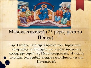Μεσοπεντηκοστή (25 μέρες μετά το
Πάσχα)
Την Τετάρτη μετά την Κυριακή του Παραλύτου
πανηγυρίζει η Εκκλησία μία μεγάλη δεσποτική
εορτή, την εορτή της Μεσοπεντηκοστής. Η γιορτή
αποτελεί ένα σταθμό ανάμεσα στο Πάσχα και την
Πεντηκοστή.
 