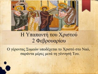 Η Υπαπαντή του Χριστού
2 Φεβρουαρίου
Ο γέροντας Συμεών υποδέχεται το Χριστό στο Ναό,
σαράντα μέρες μετά τη γέννησή Του.
 