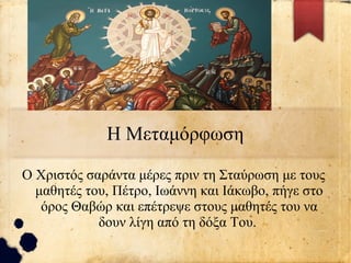 Η Μεταμόρφωση
Ο Χριστός σαράντα μέρες πριν τη Σταύρωση με τους
μαθητές του, Πέτρο, Ιωάννη και Ιάκωβο, πήγε στο
όρος Θαβώρ και επέτρεψε στους μαθητές του να
δουν λίγη από τη δόξα Του.
 