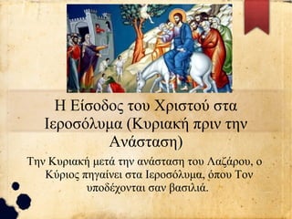 Η Είσοδος του Χριστού στα
Ιεροσόλυμα (Κυριακή πριν την
Ανάσταση)
Την Κυριακή μετά την ανάσταση του Λαζάρου, ο
Κύριος πηγαίνει στα Ιεροσόλυμα, όπου Τον
υποδέχονται σαν βασιλιά.
 