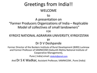 Greetings from India!!
WELCOME
to
A presentation on
“Farmer Producers Organizations of India – Replicable
Model of collectives of small landowners”
FOR
KYRGYZ NATIONAL AGRARIAN UNIVERSITY, KYRGYZSTAN
BY
Dr D V Deshpande
Former Director of the Bankers Institute of Rural Development (BIRD) Lucknow
and Former Professor of VAMNICOM (Vaikunth Mehta National Institute of
Cooperative Management),
Pune ( India) email: dvdesh@gmail.com
And Dr S K Wadkar, Assistant Professor, VAMNICOM , Pune (India)
 