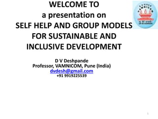 WELCOME TO
a presentation on
SELF HELP AND GROUP MODELS
FOR SUSTAINABLE AND
INCLUSIVE DEVELOPMENT
D V Deshpande
Professor, VAMNICOM, Pune (India)
dvdesh@gmail.com
+91 9919225539
1
 