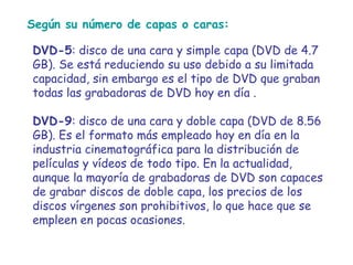 Según su número de capas o caras:  DVD-5 : disco de una cara y simple capa (DVD de 4.7 GB). Se está reduciendo su uso debido a su limitada capacidad, sin embargo es el tipo de DVD que graban todas las grabadoras de DVD hoy en día . DVD-9 : disco de una cara y doble capa (DVD de 8.56 GB). Es el formato más empleado hoy en día en la industria cinematográfica para la distribución de películas y vídeos de todo tipo. En la actualidad, aunque la mayoría de grabadoras de DVD son capaces de grabar discos de doble capa, los precios de los discos vírgenes son prohibitivos, lo que hace que se empleen en pocas ocasiones. 