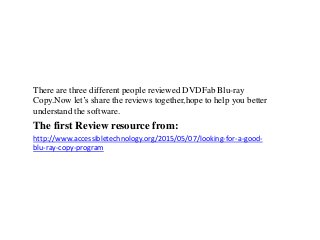 There are three different people reviewed DVDFab Blu-ray
Copy.Now let’s share the reviews together,hope to help you better
understand the software.
The first Review resource from:
http://www.accessibletechnology.org/2015/05/07/looking-for-a-good-
blu-ray-copy-program
 