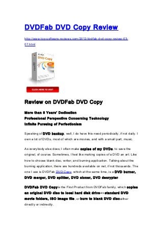 DVDFab DVD Copy Review
http://www.top-software-reviews.com/2012/dvdfab-dvd-copy-review-03-
07.html




Review on DVDFab DVD Copy

More than 8 Years’ Dedication
Professional Perspective Concerning Technology
Infinite Pursuing of Perfectionism

Speaking of DVD backup, well, I do have this need periodically, if not daily. I
own a lot of DVDs, most of which are movies, and with a small part, music.

As everybody else does, I often make copies of my DVDs , to save the
original, of course. Sometimes, I feel like making copies of a DVD an art. Like
how to choose blank disc, writer, and burning application. Talking about the
burning application, there are hundreds available on net, if not thousands. The
one I use is DVDFab DVD Copy, which at the same time, is a DVD burner,
DVD merger, DVD splitter, DVD cloner, DVD decrypter .

DVDFab DVD Copyis the First Product from DVDFab family, which copies
an original DVD disc to local hard disk drive as standard DVD
movie folders, ISO image file , or burn to blank DVD disc either
directly or indirectly.
 