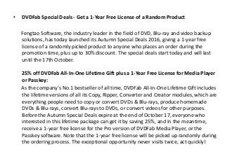 • DVDFab Special Deals - Get a 1-Year Free License of a Random Product
Fengtao Software, the industry leader in the field of DVD, Blu-ray and video backup
solutions, has today launched its Autumn Special Deals 2016, giving a 1-year free
license of a randomly picked product to anyone who places an order during the
promotion time, plus up to 30% discount. The special deals start today and will last
until the 17th October.
25% off DVDFab All-In-One Lifetime Gift plus a 1-Year Free License for Media Player
or Passkey:
As the company's No.1 bestseller of all time, DVDFab All-In-One Lifetime Gift includes
the lifetime versions of all its Copy, Ripper, Converter and Creator modules, which are
everything people need to copy or convert DVDs & Blu-rays, produce homemade
DVDs & Blu-rays, convert Blu-rays to DVDs, or convert videos for other purposes.
Before the Autumn Special Deals expire at the end of October 17, everyone who
interested in this lifetime package can get it by saving 25%, and in the meantime,
receive a 1-year free license for the Pro version of DVDFab Media Player, or the
Passkey software. Note that the 1-year free license will be picked up randomly during
the ordering process. The exceptional opportunity never visits twice, act quickly!
 
