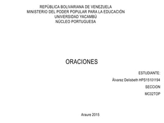 REPÚBLICA BOLIVARIANA DE VENEZUELA
MINISTERIO DEL PODER POPULAR PARA LA EDUCACIÓN
UNIVERSIDAD YACAMBÚ
NÚCLEO PORTUGUESA
ORACIONES
ESTUDIANTE:
Álvarez Delisbeth HPS15101194
SECCION
MC02TOP
Araure 2015
 