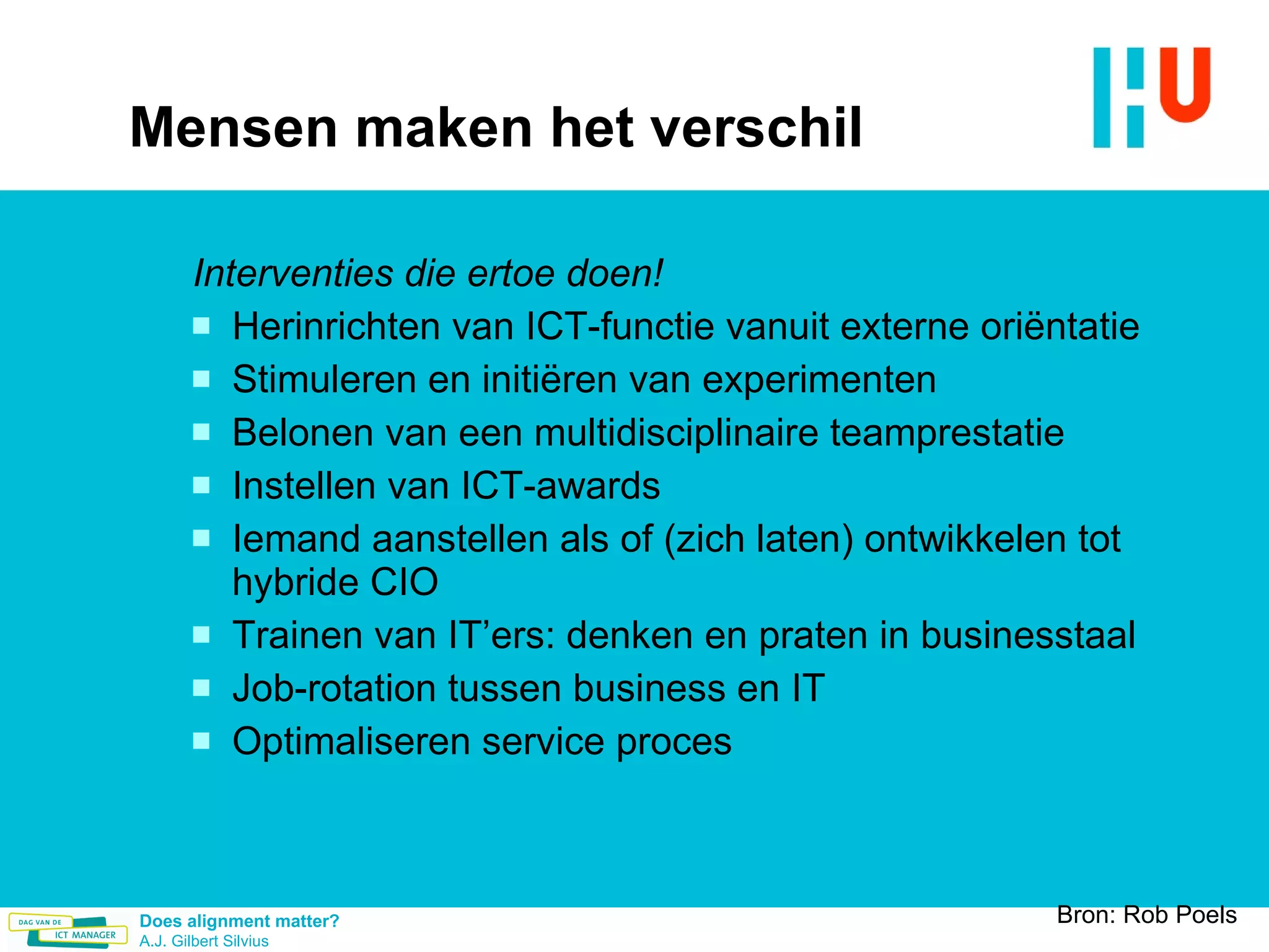 Mensen maken het verschil Interventies die ertoe doen! Herinrichten van ICT-functie vanuit externe oriëntatie Stimuleren en initiëren van experimenten Belonen van een multidisciplinaire teamprestatie Instellen van ICT-awards Iemand aanstellen als of (zich laten) ontwikkelen tot hybride CIO Trainen van IT’ers: denken en praten in businesstaal Job-rotation tussen business en IT  Optimaliseren service proces Bron: Rob Poels 