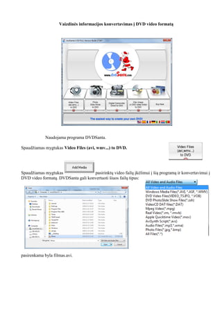 Vaizdinės informacijos konvertavimas į DVD video formatą
Naudojama programa DVDSanta.
Spaudžiamas mygtukas Video Files (avi, wmv...) to DVD.
Spaudžiamas mygtukas pasirinktų video failų įkėlimui į šią programą ir konvertavimui į
DVD video formatą. DVDSanta gali konvertuoti šiuos failų tipus:
pasirenkama byla filmas.avi.
 