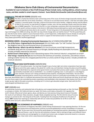 Oklahoma Sierra Club Library of Environmental Documentaries
 Available for Loan to Schools or Non-Profit Groups (Please include name, mailing address, school or group
 name, and date needed in email request.) Contact: Susie Shields Derichsweiler (sderichsweiler@cox.net)

                THE AGE OF STUPID (2010/92 min)
                 This film is mostly documentary-style summarizing some of the issues of climate change (especially statistics about
                 emissions) with the use of clever animations. It focuses on six narrative human stories: a new low-cost Indian airline
                 company, a mountain guide in the Alps, a Katrina hurricane victim and oil worker, a Nigerian woman and the effects
                 of Shell on the country, an Iraqi family of refugees in Jordan, and a UK man working to build a wind farm but failing
                 due to NIMBY opposition. The set up of the film is a man composing a cautionary tale to be transmitted into space
                 form the world’s archive (a station in the Arctic) in 2055 about how we destroyed our world, even though we knew
                 it was coming and we knew what to do to avoid it. “A man living alone in the devastated future world of 2055, look-
ing at old footage from 2008 and asking: why didn’t we stop climate change when we had the chance?” The film powerfully pulls
you into the human stories, explores issues of personal choice, current hypocrisies, vividly depicts how we already are seeing the
effects of climate change, and presents a strong call for action in support of international action to reduce emissions.
http://www.spannerfilms.net/films/ageofstupid

BECOMING GREEN—Growing Environmental Awareness (Set of 4 NOVA DVDs/2007-08)
    Car of the Future—Engineering for the Environment (54 min) Public radio "Car Talk" brothers Tom and
    Ray Magliozzi look at the environmental future of transportation.
    Global Warming—What’s Up with the Weather? (112 min) Scrutinizes record high temperatures
    worldwide along with the increased frequency of drought, deadly flooding and catastrophic hurricanes.
    Includes printable materials for educators.
    Rachel Carson’s Silent Spring (55 min) A devastating expose of the chemical industry's unregulated use of DDT.
    Solar Energy—Saved by the Sun (56 min) Presents the testimony of scientists, economists, and ordinary citizens
    seeking to better harness the untapped potential of the sun amid a world of rising oil prices. Includes printable ma-
    terials for educators.

               BLUE GOLD WATER WARS (2009/90 MIN)
                We can't live without water. You may have thought it was a human right, but certain corporations have been plot-
                ting to control the water supply on this planet for a while now, and have been moving into place around the globe.
                Now the World Bank has required certain governments to privatize their precious water supply—make it a corporate
                commodity answerable only to stockholders—as a condition to getting a loan. In some places it is now illegal to
                catch rainwater, because rain is being considered private property, including the United States. The evil of this
                worldwide corporate grab for control of your most precious resource is practically inconceivable, but it is happening.
Blue Gold: World Water Wars is a landmark documentary that every school, library and church should own and show. Do you want
the cost of your water to be controlled by private corporations and stockholders only interested in their bottom line? Do you want
to give up your right to the water around you, including rain? It is time to get educated and get active. Start with this film.
www.bluegold-worldwaterwars.com/

DIRT (2009/80 min)
An astonishing, humorous and substantial look at the glorious and unappreciated ground beneath our feet. Dirt feeds
us and gives us shelter. Dirt holds and cleans our water. Dirt heals us and makes us beautiful. Dirt regulates the
earth’s climate. Why do we humans ignore, abuse, and destroy our most precious living natural resource? Consider
the results of such behavior: Mass starvation, drought, floods and global warming. This film tells the story of humans
trying to re-connect to dirt—the living skin of the earth. Traveling from the vineyards of California to the plains of
Kenya, DIRT! reveals how repairing our relationship with dirt can create new possibilities for all life on earth. Nar-
rated by Jamie Lee Curtis. www.dirtthemovie.org

                   THE ECONOMICS OF HAPPINESS (2009/62 min)
                   The Economics of Happiness describes a world moving simultaneously in two opposing directions. On the one
                   hand, government and big business continue to promote globalization and the consolidation of corporate
                   power. At the same time, all around the world people are resisting those policies, demanding a re-regulation of
                   trade and finance—and, far from the old institutions of power, they’re starting to forge a very different future.
                   Communities are coming together to re-build more human scale, ecological economies based on a new para-
                   digm. View trailer online: www.theeconomicsofhappiness.org
 
