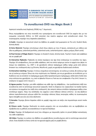 Το συνοδευτικό DVD του Magic Book 2
Αγαπητοί εκπαιδευτικοί Αγγλικής (ΠΕ06) της Γ΄ Δημοτικού,
Όπως περιγράφεται και στην επιστολή που εμπεριέχεται στο συνοδευτικό DVD (το αρχείο doc με την
ονομασία «επιστολή DVD»), το DVD αποτελεί ένα πακέτο αρχείων από εκπαιδευτικό υλικό. Πιο
συγκεκριμένα, περιέχει τους παρακάτω φακέλους:
1) Audio (περιέχει το ακουστικό υλικό του βιβλίου σε μορφή mp3 χωρισμένο σε Pre-unit, Student Book,
Activity Book)
2) Extra Material: Περιέχει εκτυπώσιμο υλικό όπως κάρτες με τους 4 ήρωες, κατασκευές με κύβους για
όλα τα μαθήματα, Letterland portfolio, Letterland cards, Letterland poster, κάρτες μνήμης (flash cards)
3) Final Version of Magic Book 2: Περιέχει το Student's book, Activity book, Teacher's book ανά κεφάλαιο
και σε μορφή pdf
4) Interactive flipbooks: Flipbooks τα οποία περιέχουν και ήχο όταν επιλεγούμε το εικονίδιο του ήχου.
Περιέχει 10 υποφακέλους, ένα για κάθε κεφάλαιο, από τον οποίο τρέχουμε εκείνο το αρχείο που φέρει το
όνομα του κεφαλαίου. π.χ. UNIT 1. Δε χρειάζεστε κάποιο πρόγραμμα καθώς τρέχει μεσα από κάποιο
browser του υπολογιστή σας π.χ Chrome, Mozilla etc, χωρίς να χρειάζεται διαδικτυακή σύνδεση
5) Interactive matching: Περιέχει 3 τύπους παιχνιδιών αντιστοίχισης: α) εικόνα με εικόνα, β) εικόνα με ήχο
και γ) εικόνα με κείμενο. Όπως και στην περίπτωση του flipbook, για να μη χρειάζεται να συνδέεστε με το
διαδίκτυο και να εκτελείτε το πρόγραμμα χωρίς άλλο προαπαιτούμενο πρόγραμμα, απλά κάντε διπλό κλικ
στην ενότητα που χρειάζεστε. π.χ. από το φάκελο Picture vs Text και τον υποφακελο «Τoy Unit 1 lesson 1»,
επιλέγετε το αρχείο Unit 1 lesson 1.
6) Jigsaw puzzles: Περιέχει, για κάθε κεφάλαιο και κάθε ήχο της αλφαβήτου, ένα τρισδιάστατο πάζλ που
συνοδεύεται από το αντίστοιχο ακουστικό τραγούδι. Κατά τη διάρκεια του τραγουδιού τα παιδιά πρέπει
να ενώσουν τα κομμάτια του παζλ στον υπολογιστή. Δεν απαιτεί κάποιο επιπλέον πρόγραμμα καθώς είναι
εκτελέσιμο αρχείο. Λόγω της κατάληξής του αρχείου (.exe) πιθανών κάποια antivirus να σας βγάλουν
κάποιο προειδοποιητικό μήνυμα αλλά δεν συντρέχει κάποιος λόγος ανησυχίας καθώς τα συγκεκριμένα
έχουν ελεγχθεί για ιούς και είναι αξιόπιστα
7) Karaoke: Περιέχει βίντεο Καραόκε αλλά σε μορφή mpg ώστε να παίζει στα περισσότερα κοινά media
players
8) Picture cards: Περιέχει flashcards τα οποία μπορούν είτε να εκτυπωθούν είτε να προβληθούν σε
προβολέα και οι μαθητές να ανακαλέσουν το σχετικό λεξιλόγιο
9) Quiz: Περιέχει 10 διαδραστικά κουιζ που ελέγχουν με παιγνιώδη τρόπο το γενικό βαθμό κατανόησης
του κάθε κεφαλαίου
10) Video: Περιέχει τις εικόνες του βιβλίου σε μορφή βίντεο συνοδευόμενες από το αντίστοιχο ακουστικό
υλικό. Είναι δηλαδή τα Story cards και τα ηχητικά αρχεία μαζί σε μορφή βίντεο.
 