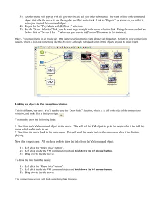 3) Another menu will pop up with all your movies and all your other sub menus. We want to link to the command
object that tells the movie to use the regular, unriffed audio track. Link to “Regular”, or whatever you called it
when you created the command object.
4) Repeat for the “Play Movie with Rifftrax...” selection.
5) For the “Scene Selection” link, you do want to go straight to the scene selection link. Using the same method as
before, link to “Scenes 1 for ....” whatever your movie is (Planet of Dinosaurs in this instance).
Okay. You main menu is all linked up. The scene selection menus were already all linked up. Return to your connections
screen, which is looking something like this by now (although I dragged some of the objects around to clean it up).
Linking up objects in the connections window
This is different, but easy. You'll need to use the “Draw links” function, which is is off to the side of the connections
window, and looks like a little plus sign.
You need to draw the following links:
1: One from each VM command object to the movie. This will tell the VM object to go to the movie after it has told the
menu which audio track to use.
2: One from the movie back to the main menu. This will send the movie back to the main menu after it has finished
playing.
Now this is super easy. All you have to do to draw the links from the VM command object:
1) Left click the “Draw links” button”.
2) Left click inside the VM command object and hold down the left mouse button.
3) Drag over to the the movie.
To draw the link from the movie:
1) Left click the “Draw links” button”.
2) Left click inside the VM command object and hold down the left mouse button.
3) Drag over to the the movie.
The connections screen will look something like this now.
 