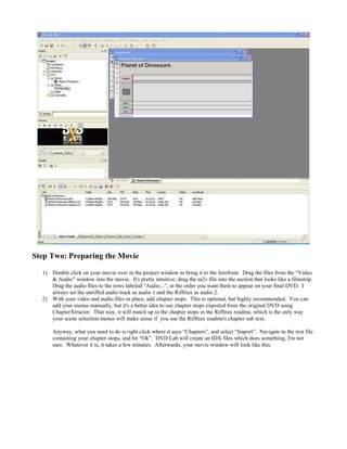 Step Two: Preparing the Movie
1) Double click on your movie over in the project window to bring it to the forefront. Drag the files from the “Video
& Audio” window into the movie. It's pretty intuitive; drag the m2v file into the section that looks like a filmstrip.
Drag the audio files to the rows labeled “Audio...”, in the order you want them to appear on your final DVD. I
always set the unriffed audio track as audio 1 and the Rifftrax as audio 2.
2) With your video and audio files in place, add chapter stops. This is optional, but highly recommended. You can
add your menus manually, but it's a better idea to use chapter stops exported from the original DVD using
ChapterXtractor. That way, it will match up to the chapter stops in the Rifftrax readme, which is the only way
your scene selection menus will make sense if you use the Rifftrax readme's chapter sub text.
Anyway, what you need to do is right click where it says “Chapters”, and select “Import”. Navigate to the text file
containing your chapter stops, and hit “Ok”. DVD Lab will create an IDX files which does something, I'm not
sure. Whatever it is, it takes a few minutes. Afterwards, your movie window will look like this:
 