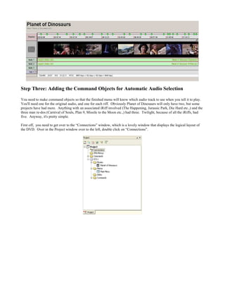 Step Three: Adding the Command Objects for Automatic Audio Selection
You need to make command objects so that the finished menu will know which audio track to use when you tell it to play.
You'll need one for the original audio, and one for each riff. Obviously Planet of Dinosaurs will only have two, but some
projects have had more. Anything with an associated iRiff involved (The Happening, Jurassic Park, Die Hard etc.,) and the
three man re-dos (Carnival of Souls, Plan 9, Missile to the Moon etc.,) had three. Twilight, because of all the iRiffs, had
five. Anyway, it's pretty simple.
First off, you need to get over to the “Connections” window, which is a lovely window that displays the logical layout of
the DVD. Over in the Project window over to the left, double click on “Connections”.
 