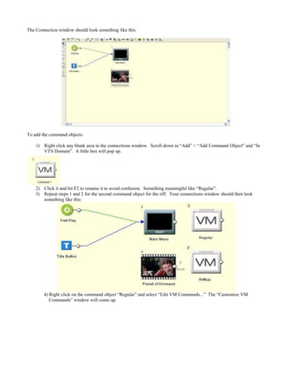 The Connection window should look something like this.
To add the command objects:
1) Right click any blank area in the connections window. Scroll down to “Add” > “Add Command Object” and “In
VTS Domain”. A little box will pop up.
2) Click it and hit F2 to rename it to avoid confusion. Something meaningful like “Regular”.
3) Repeat steps 1 and 2 for the second command object for the riff. Your connections window should then look
something like this:
4) Right click on the command object “Regular” and select “Edit VM Commands...” The “Customize VM
Commands” window will come up.
 