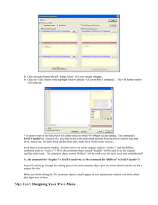 5) Click the radio button labeled “Script Editor” (if it isn't already selected).
6) Click the “Edit” button in the top right window labeled “A Custom PRE Commands”. The VM Script window
will come up.
You need to type in one line, but it will differ based on which VM Object you are editing. The command is
SetSTN (audio=x). In place of x, you need to put in the audio track number from the movie window (see step
two), minus one. So audio track one becomes zero, audio track two becomes one etc.,
Look back to your movie window. See how above we set the original audio as “Audio 1” and the Rifftrax
combined audio as “Audio 2”? Well, the command object named “Regular” will be used to set the original
unriffed audio track. The command object named “Rifftrax” will be used to set the audio track with embedded riff.
So, the command for “Regular” is SetSTN (audio=0) and the command for “Rifftrax” is SetSTN (audio=1).
So you'll need to go through this editing process for each command object you set, which should only be two for a
project like this.
When you finish editing the VM command objects, they'll appear in your connections window with little yellow
plus signs next to them.
Step Four: Designing Your Main Menu
 
