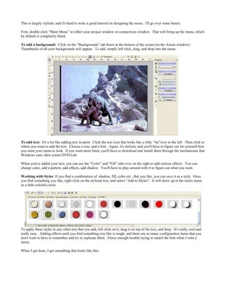 This is largely stylistic and it's hard to write a good tutorial on designing the menu. I'll go over some basics.
First, double click “Main Menu” in either your project window or connections window. That will bring up the menu, which
by default is completely black.
To add a background: Click on the “Backgrounds” tab down at the bottom of the screen (in the Assets window).
Thumbnails of all your backgrounds will appear. To add, simply left click, drag, and drop into the menu.
To add text: It's a lot like adding text in paint. Click the text icon that looks like a little “Aa”over to the left. Then click to
where you want to add the text. Choose a size, and a font. Again, it's stylistic and you'll have to figure out for yourself how
you want your menu to look. If you want more fonts, you'll have to download and install them through the mechanisms that
Windows uses, then restart DVD Lab.
When you've added your text, you can use the “Color” and “Fill” tabs over on the right to add various effects. You can
change color, add a pattern, add effects, add shadow. You'll have to play around with it to figure out what you want.
Working with Styles: If you find a combination of shadow, fill, color etc., that you like, you can save it as a style. Once
you find something you like, right click on the stylized text, and select “Add to Styles”. It will show up in the styles menu
as a little colored circle.
To apply these styles to any other text that you add, left click on it, drag it on top of the text, and drop. It's really cool and
really easy. Adding effects until you find something you like is tough, and there are so many configuration items that you
don't want to have to remember and try to replicate them. I have enough trouble trying to match the font when I redo a
menu.
When I get done, I get something that looks like this.
 