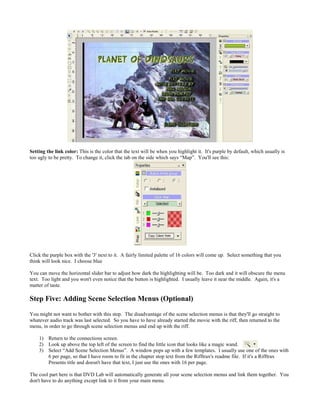 Setting the link color: This is the color that the text will be when you highlight it. It's purple by default, which usually is
too ugly to be pretty. To change it, click the tab on the side which says “Map”. You'll see this:
Click the purple box with the '3' next to it. A fairly limited palette of 16 colors will come up. Select something that you
think will look nice. I choose blue
You can move the horizontal slider bar to adjust how dark the highlighting will be. Too dark and it will obscure the menu
text. Too light and you won't even notice that the button is highlighted. I usually leave it near the middle. Again, it's a
matter of taste.
Step Five: Adding Scene Selection Menus (Optional)
You might not want to bother with this step. The disadvantage of the scene selection menus is that they'll go straight to
whatever audio track was last selected. So you have to have already started the movie with the riff, then returned to the
menu, in order to go through scene selection menus and end up with the riff.
1) Return to the connections screen.
2) Look up above the top left of the screen to find the little icon that looks like a magic wand.
3) Select “Add Scene Selection Menus”. A window pops up with a few templates. I usually use one of the ones with
6 per page, so that I have room to fit in the chapter stop text from the Rifftrax's readme file. If it's a Rifftrax
Presents title and doesn't have that text, I just use the ones with 16 per page.
The cool part here is that DVD Lab will automatically generate all your scene selection menus and link them together. You
don't have to do anything except link to it from your main menu.
 