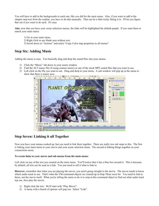 You will have to add in the backgrounds to each one, like you did for the main menu. Also, if you want to add in the
chapter stop text from the readme, you have to do that manually. That can be a little tricky fitting it in. I'll let you figure
that out if you want to do such. It's easy.
Also, now that you have your scene selection menus, the links will be highlighted the default purple. If you want them to
match your main menu:
1) Go to your main menu.
2) Right click in any blank area without text.
3) Scroll down to “Actions” and select “Copy Color map properties to all menus”.
Step Six: Adding Music
Adding the music is easy. You basically drag and drop the sound files into your menus.
1) Click the “Music” tab down in your assets window.
2) Find the AC3 music file (if using custom music) or one of the stock MP2 sound files that you want to use.
3) Left click on the file you want to use. Drag and drop to your menu. A sub window will pop up in the menu to
show that there is music now.
Step Seven: Linking it all Together
Now you have your menus cooked up, but you need to link them together. There are really two sub steps to this. The first
is linking your main menu to your movie and your scene selection menu. The second is linking things together on your
connections menu.
To create links to your movie and sub menus from the main menu:
Left click on any of the text you created on the main menu. You''ll notice that it has a blue box around it. This is because,
by default, all text can be used as a link. You just need to tell it what to link to.
However, remember that when you are playing the movie, you aren't going straight to the movie. The movie needs to know
which audio track to use. That's what the VM command objects we created up in Step Three were for. You need to link to
those, not the movie itself. What you're telling the menu to do is to stop at this command object to find out what audio track
top use, then play the movie.
1) Right click the text. We'll start with “Play Movie”.
2) A menu with a bunch of options will pop out. Select “Link”.
 