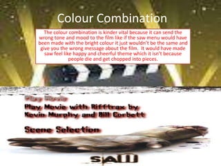 Colour Combination
   The colour combination is kinder vital because it can send the
wrong tone and mood to the film like if the saw menu would have
been made with the bright colour it just wouldn’t be the same and
 give you the wrong message about the film. It would have made
   saw feel like happy and cheerful theme which it isn’t because
               people die and get chopped into pieces.
 
