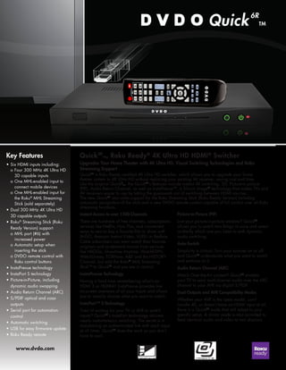 Quick6R is Roku Ready certified 4K Ultra HD switcher, which allows you to upgrade your home 
theater system to 4K Ultra HD without replacing your existing AV receiver, saving cost and time. 
Like the original Quick6 
™, the Quick6R’s features include instant 4K switching, 3D, Picture-in picture 
(PIP), Audio Return Channel, as well as InstaPrevue™, a Silicon Image® technology that makes TVs and 
AV receivers easier to use by taking the guesswork out of switching between HDMI sources. 
The new Quick6R also adds support for the Roku Streaming Stick (Roku Ready Version) including 
automatic recognition of the stick and a new DVDO remote control capable of full control over all Roku 
streaming functions. 
Quick6R 
™, Roku Ready® 4K Ultra HD HDMI® Switcher 
Upgrades Your Home Theater with 4K Ultra HD, Visual Switching Technologies and Roku 
Streaming Support 
Key Features 
• Six HDMI inputs including: 
o Four 300 MHz 4K Ultra HD 
3D capable inputs 
o One MHL-enabled input to 
connect mobile devices 
o One MHL-enabled input for 
the Roku® MHL Streaming 
Stick (sold separately) 
• Dual 300 MHz 4K Ultra HD 
3D capable outputs 
• Roku® Streaming Stick (Roku 
Ready Version) support 
o MHL port (#6) with 
increased power 
o Automatic setup when 
inserting the stick 
o DVDO remote control with 
Roku control buttons 
• InstaPrevue technology 
• InstaPort S technology 
• Picture-in-Picture, including 
dynamic audio swapping 
• Audio Return Channel (ARC) 
• S/PDIF optical and coax 
outputs 
• Serial port for automation 
control 
• Automatic switching 
• USB for easy firmware update 
• Roku Ready remote 
www.dvdo.com 
Instant Access to over 1500 Channels 
There are hundreds of free channels, subscriptions 
services like Netflix, Hulu Plus, and convenient 
ways to rent or buy a favorite film or show with 
M-GO, Amazon Instant Video, VUDU or Redbox. 
Cable subscribers can even watch their favorite 
originals and on-demand movies from services 
like HBOGo, Showtime Anytime, WatchESPN, 
WatchDisney, FOXNow, A&E and the HISTORY 
Channel. Just add the Roku® MHL Streaming 
Stick™ to Quick6R and you are in control. 
InstraPrevue Technology 
Having a hard time remembering what’s on 
HDMI 3 or HDMI4? InstaPrevue provides live 
on-screen previews of all your inputs and allows 
you to visually choose what you want to watch. 
InstaPort™ S Technology 
Tired of waiting for your TV or AVR to switch 
inputs? Quick6R’s InstaPort technology delivers 
nearly instantaneous switching. The secret is in 
maintaining an authenticated link with each input 
at all times. Quick6R does the work so you don’t 
have to wait. 
Picture-In-Picture (PIP) 
Lost your picture-in-picture window? Quick6R 
allows you to watch two things at once and select 
on-the-fly which one you listen to with dynamic 
audio switching. 
Auto-Switch 
Simplicity is critical. Turn your sources on or off 
and Quick6R understands what you want to watch 
and switches to it. 
Audio Return Channel (ARC) 
Watch Over-the-Air content? Quick6R enables 
your TV to send multi-channel audio over the ARC 
channel to your AVR via digital S/PDIF. 
Dual Outputs and AVR Compatibility Modes 
Whether your AVR is the latest model, can’t 
handle 4K, or doesn’t have an HDMI input at all, 
there is a Quick6R mode that will adapt to your 
specific setup. A mirror mode is also provided to 
feed identical audio and video to two displays. 
 