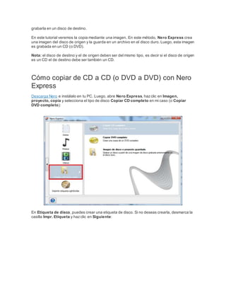 grabarla en un disco de destino.
En este tutorial veremos la copia mediante una imagen. En este método, Nero Express crea
una imagen del disco de origen y la guarda en un archivo en el disco duro. Luego, esta imagen
es grabada en un CD (o DVD).
Nota: el disco de destino y el de origen deben ser del mismo tipo, es decir si el disco de origen
es un CD el de destino debe ser también un CD.
Cómo copiar de CD a CD (o DVD a DVD) con Nero
Express
Descarga Nero e instálalo en tu PC. Luego, abre Nero Express, hazclic en Imagen,
proyecto, copia y selecciona el tipo de disco Copiar CD completo en mi caso (o Copiar
DVD completo):
En Etiqueta de disco, puedes crear una etiqueta de disco. Si no deseas crearla, desmarca la
casilla Impr. Etiqueta y hazclic en Siguiente: