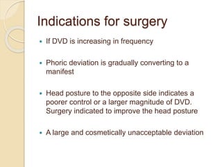 Indications for surgery
 If DVD is increasing in frequency
 Phoric deviation is gradually converting to a
manifest
 Head posture to the opposite side indicates a
poorer control or a larger magnitude of DVD.
Surgery indicated to improve the head posture
 A large and cosmetically unacceptable deviation
 