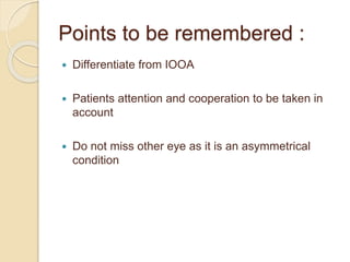 Points to be remembered :
 Differentiate from IOOA
 Patients attention and cooperation to be taken in
account
 Do not miss other eye as it is an asymmetrical
condition
 