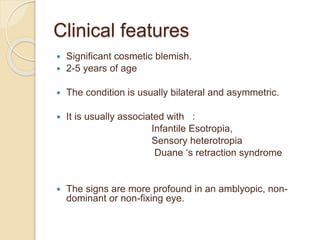 Clinical features
 Significant cosmetic blemish.
 2-5 years of age
 The condition is usually bilateral and asymmetric.
 It is usually associated with :
Infantile Esotropia,
Sensory heterotropia
Duane ‘s retraction syndrome
 The signs are more profound in an amblyopic, non-
dominant or non-fixing eye.
 