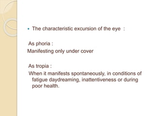  The characteristic excursion of the eye :
As phoria :
Manifesting only under cover
As tropia :
When it manifests spontaneously, in conditions of
fatigue daydreaming, inattentiveness or during
poor health.
 
