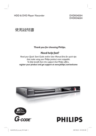 HDD & DVD Player/ Recorder                                         DVDR3455H
                                                                         DVDR3465H




                Read your Quick Start Guide and/or User Manual first for quick tips
                         that make using your Philips product more enjoyable.
                          To fully benefit from the support that Philips offers,
               register your product and get support at www.philips.com/welcome




dvdr3455h_96_ct_um_25313.indd 1                                              2007-08-02 10:19:08 AM
 