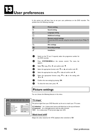 M           User preferences
                                            In this section you will learn how to set your user preferences on the DVD recorder. The
                                            symbols have the following meanings:


                                            t                         Picture setting

                                            v                         Sound setting

                                            u                         Language setting

                                            w                         Additional settings

                                            x                         Remote control settings
                                                                      Control the DVD recorder using the remote control of your Philips TV
                                                                      set

                                            s                         Disc settings

                                            z                         Recording settings

                                            y                         Installation



                                             1       Switch on the TV set. If required, select the programme number for
                                                     the DVD recorder.

                                             2       Press SYSTEM-MENU on the remote control. The menu bar
                                                     appears.

                                             3       Select 'A' using D or C and confirm with B .

                                             4       Select the appropriate function with B or A and confirm with C .

                                             5       Select the appropriate line using B or A and confirm with C .

                                             6       Select the appropriate function using B or A or the setting with
                                                      D or C .

                                             7       Confirm the new setting by pressing OK .

                                             8       To close the menu item, press D .



                                             Picture settings
                                            You can choose the following features in this menu:



                                            'TV shape'
                                            The picture signal from your DVD Recorder can be set to match your TV screen.
                                  Picture
     TV shape            16:9
     Black level shift   Off
                                            '4:3 letterbox': for a 'wide-screen' picture with black bars at the top and bottom
     Video shift                ï           '4:3 panscan': for a full-height picture with the sides trimmed.
     RGB attenuation      ï                 '16:9' : for a wide-screen TV set (screen edge ratio 16:9)
     Video output        RGB + CVBS


                                            'Black level shift'
                                            Adapts the colour dynamics for NTSC playback when switched to 'On'




92                                                                                                                 User preferences
 
