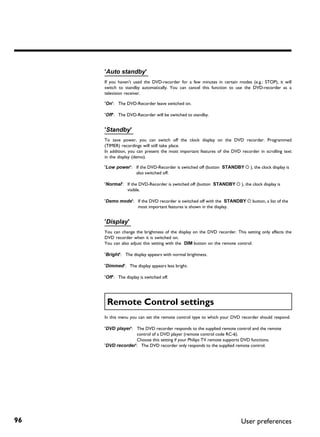 'Auto standby'
     If you haven't used the DVD-recorder for a few minutes in certain modes (e.g.: STOP), it will
     switch to standby automatically. You can cancel this function to use the DVD-recorder as a
     television receiver.

     'On': The DVD-Recorder leave switched on.

     'Off': The DVD-Recorder will be switched to standby.


     'Standby'
     To save power, you can switch off the clock display on the DVD recorder. Programmed
     (TIMER) recordings will still take place.
     In addition, you can present the most important features of the DVD recorder in scrolling text
     in the display (demo).

     'Low power': If the DVD-Recorder is switched off (button STANDBY m ), the clock display is
                  also switched off.

     'Normal': If the DVD-Recorder is switched off (button STANDBY m ), the clock display is
               visible.

     'Demo mode': If the DVD recorder is switched off with the STANDBY m button, a list of the
                  most important features is shown in the display.


     'Display'
     You can change the brightness of the display on the DVD recorder. This setting only affects the
     DVD recorder when it is switched on.
     You can also adjust this setting with the DIM button on the remote control.

     'Bright': The display appears with normal brightness.

     'Dimmed': The display appears less bright.

     'Off': The display is switched off.




      Remote Control settings
     In this menu you can set the remote control type to which your DVD recorder should respond.

     'DVD player': The DVD recorder responds to the supplied remote control and the remote
                   control of a DVD player (remote control code RC-6).
                   Choose this setting if your Philips TV remote supports DVD functions.
     'DVD recorder': The DVD recorder only responds to the supplied remote control.




96                                                                        User preferences
 
