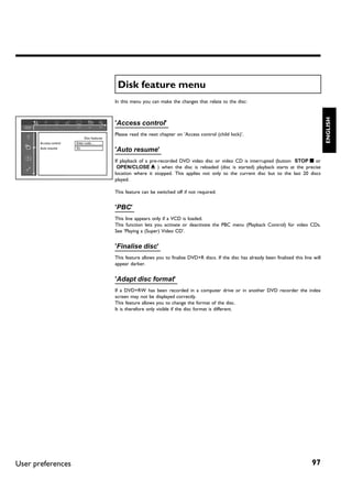 Disk feature menu
                                              In this menu you can make the changes that relate to the disc:




                                                                                                                                                       ENGLISH
                                              'Access control'
                                              Please read the next chapter on 'Access control (child lock)'.
                              Disc features
       Access control   Enter code…
       Auto resume      On
                                              'Auto resume'
                                              If playback of a pre-recorded DVD video disc or video CD is interrupted (button STOP h or
                                               OPEN/CLOSE J ) when the disc is reloaded (disc is started) playback starts at the precise
                                              location where it stopped. This applies not only to the current disc but to the last 20 discs
                                              played.

                                              This feature can be switched off if not required.


                                              'PBC'
                                              This line appears only if a VCD is loaded.
                                              This function lets you activate or deactivate the PBC menu (Playback Control) for video CDs.
                                              See 'Playing a (Super) Video CD'.


                                              'Finalise disc'
                                              This feature allows you to finalise DVD+R discs. If the disc has already been finalised this line will
                                              appear darker.


                                              'Adapt disc format'
                                              If a DVD+RW has been recorded in a computer drive or in another DVD recorder the index
                                              screen may not be displayed correctly.
                                              This feature allows you to change the format of the disc.
                                              It is therefore only visible if the disc format is different.




User preferences                                                                                                                               97
 