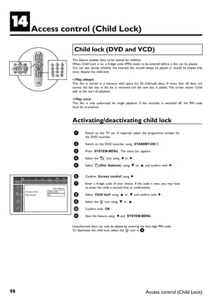 N          Access control (Child Lock)

                                             Child lock (DVD and VCD)
                                            This feature enables discs to be locked for children.
                                            When Child Lock is on, a 4-digit code (PIN) needs to be entered before a disc can be played.
                                            You can also decide whether the inserted disc should always be played or should be played only
                                            once, despite the child lock

                                            •)'Play always':
                                            This disc is stored in a memory with space for 50 child-safe discs. If more than 50 discs are
                                            stored, the last disc in the list is removed and the new disc is added. The screen shows 'Child
                                            safe' at the start of playback.

                                            •)'Play once':
                                            This disc is only authorised for single playback. If the recorder is switched off, the PIN code
                                            must be re-entered.



                                            Activating/deactivating child lock
                                             1       Switch on the TV set. If required, select the programme number for
                                                     the DVD recorder.

                                             2       Switch on the DVD recorder using STANDBY-ON m .

                                             3       Press SYSTEM-MENU . The menu bar appears

                                             4       Select the 'A' icon using D or C .

                                             5       Select 's(Disc features)' using B or A and confirm with C .


                                             6       Confirm 'Access control' using C .

                                             7       Enter a 4-digit code of your choice. If the code is new, you may have
                            Disc features            to enter the code a second time as confirmation.
     Access control   Enter code…
     Auto resume      On                     8       Select 'Child lock' using A or B and confirm with C .

                                             9       Select the 'i' icon using B or A .

                                             0       Confirm with OK .

                                             A       Quit the feature using D and SYSTEM-MENU .


                                            Unauthorised discs can only be played by entering the four-digit PIN code.
                                            To deactivate the child lock, select the 'n' icon in 9 .




98                                                                                                Access control (Child Lock)
 
