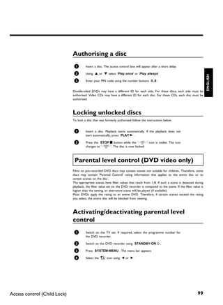 Authorising a disc
                               1       Insert a disc. The access control box will appear after a short delay.

                               2       Using A or B select 'Play once' or 'Play always'.




                                                                                                                                    ENGLISH
                               3       Enter your PIN code using the number buttons 0..9 .


                              Double-sided DVDs may have a different ID for each side. For these discs, each side must be
                              authorised. Video CDs may have a different ID for each disc. For these CDs, each disc must be
                              authorised.



                              Locking unlocked discs
                              To lock a disc that was formerly authorised follow the instructions below


                               1       Insert a disc. Playback starts automatically. If the playback does not
                                       start automatically, press PLAY G .

                               2       Press the STOP h button while the 'm' icon is visible. The icon
                                       changes to 'l'. The disc is now locked.



                               Parental level control (DVD video only)
                              Films on pre-recorded DVD discs may contain scenes not suitable for children. Therefore, some
                              discs may contain 'Parental Control' rating information that applies to the entire disc or to
                              certain scenes on the disc.
                              The appropriate scenes have filter values that reach from 1-8. If such a scene is detected during
                              playback, the filter value set on the DVD recorder is compared to the scene. If the filter value is
                              higher than the setting, an alternative scene will be played (if available).
                              Most DVDs apply the rating to an entire DVD. Therefore, if certain scenes exceed the rating
                              you select, the entire disc will be blocked from viewing.



                              Activating/deactivating parental level
                              control
                               1       Switch on the TV set. If required, select the programme number for
                                       the DVD recorder.

                               2       Switch on the DVD recorder using STANDBY-ON m .

                               3       Press SYSTEM-MENU . The menu bar appears

                               4       Select the 'A' icon using D or C .




Access control (Child Lock)                                                                                                 99
 