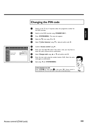 Changing the PIN code

                                              1   Switch on the TV set. If required, select the programme number for
                                                  the DVD recorder.




                                                                                                                                 ENGLISH
                                              2   Switch on the DVD recorder using STANDBY-ON m .

                                              3   Press SYSTEM-MENU . The menu bar appears

                                              4   Select the 'A' icon using D or C .

                                              5   Select 's(Disc features)' using B or A and confirm with C .


                                              6   Confirm 'Access control' using C .

                                              7   Enter your four-digit PIN code. If the code is new, you may have to
                              Disc features       enter the code a second time as confirmation.
       Access control   Enter code…
       Auto resume      On                    8   Select 'Change code' using A or B and confirm with C .

                                              9   Enter the new code using the number buttons 0..9 . Enter the same
                                                  code again as confirmation.

                                              0   Quit using D and SYSTEM-MENU .



                                                  I have forgotten my code
                                                  Press STOP h four times (step 7 ), then press OK . Access control is
                                                  now switched off. You can now enter a new code as described above.     Tip




Access control (Child Lock)                                                                                                101
 
