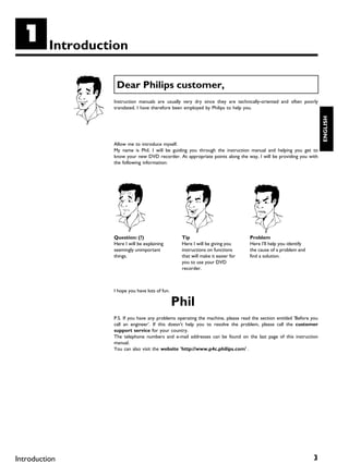 A         Introduction

                    Dear Philips customer,
                   Instruction manuals are usually very dry since they are technically-oriented and often poorly
                   translated. I have therefore been employed by Philips to help you.




                                                                                                                       ENGLISH
                   Allow me to introduce myself.
                   My name is Phil. I will be guiding you through the instruction manual and helping you get to
                   know your new DVD recorder. At appropriate points along the way, I will be providing you with
                   the following information:




                   Question: (?)                   Tip                             Problem
                   Here I will be explaining       Here I will be giving you       Here I'll help you identify
                   seemingly unimportant           instructions on functions       the cause of a problem and
                   things.                         that will make it easier for    find a solution.
                                                   you to use your DVD
                                                   recorder.



                   I hope you have lots of fun.

                                                  Phil
                   P.S. If you have any problems operating the machine, please read the section entitled 'Before you
                   call an engineer'. If this doesn't help you to resolve the problem, please call the customer
                   support service for your country.
                   The telephone numbers and e-mail addresses can be found on the last page of this instruction
                   manual.
                   You can also visit the website 'http://www.p4c.philips.com' .




Introduction                                                                                                     3
 