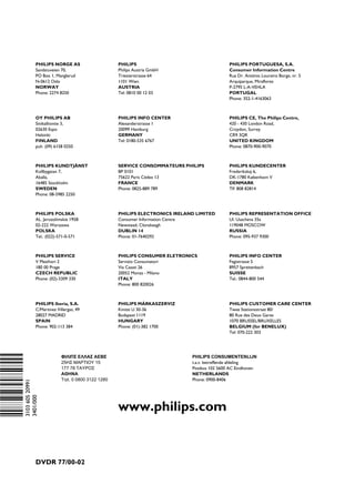 PHILIPS NORGE AS                      PHILIPS                                   PHILIPS PORTUGUESA, S.A.
                                     Sandstuveien 70,                      Philips Austria GmbH                      Consumer Information Centre
                                     PO Box 1, Manglerud                   Triesterstrasse 64                        Rua Dr. António Loureiro Borge, nr. 5
                                     N-0612 Oslo                           1101 Wien                                 Arquiparque, Miraflores
                                     NORWAY                                AUSTRIA                                   P-2795 L-A-VEHLA
                                     Phone: 2274 8250                      Tel: 0810 00 12 03                        PORTUGAL
                                                                                                                     Phone: 352-1-4163063



                                     OY PHILIPS AB                         PHILIPS INFO CENTER                       PHILIPS CE, The Philips Centre,
                                     Sinikalliontie 3,                     Alexanderstrasse 1                        420 - 430 London Road,
                                     02630 Espo                            20099 Hamburg                             Croydon, Surrey
                                     Helsinki                              GERMANY                                   CR9 3QR
                                     FINLAND                               Tel: 0180-535 6767                        UNITED KINGDOM
                                     puh. (09) 6158 0250                                                             Phone: 0870-900-9070



                                     PHILIPS KUNDTJÄNST                    SERVICE CONSOMMATEURS PHILIPS             PHILIPS KUNDECENTER
                                     Kollbygatan 7,                        BP 0101                                   Frederikskaj 6,
                                     Akalla,                               75622 Paris Cédex 13                      DK-1780 København V
                                     16485 Stockholm                       FRANCE                                    DENMARK
                                     SWEDEN                                Phone: 0825-889 789                       Tlf: 808 82814
                                     Phone: 08-5985 2250



                                     PHILIPS POLSKA                        PHILIPS ELECTRONICS IRELAND LIMITED       PHILIPS REPRESENTATION OFFICE
                                     AL. Jerozolimskie 195B                Consumer Information Centre               Ul. Usacheva 35a
                                     02-222 Warszawa                       Newstead, Clonskeagh                      119048 MOSCOW
                                     POLSKA                                DUBLIN 14                                 RUSSIA
                                     Tel.: (022)-571-0-571                 Phone: 01-7640292                         Phone: 095-937 9300



                                     PHILIPS SERVICE                       PHILIPS CONSUMER ELETRONICS               PHILIPS INFO CENTER
                                     V Mezihori 2                          Servizio Consumatori                      Fegistrasse 5
                                     180 00 Prage                          Via Casati 26                             8957 Spreitenbach
                                     CZECH REPUBLIC                        20052 Monza - Milano                      SUISSE
                                     Phone: (02)-3309 330                  ITALY                                     Tel.: 0844-800 544
                                                                           Phone: 800 820026



                                     PHILIPS Iberia, S.A.                  PHILIPS MÁRKASZERVIZ                      PHILIPS CUSTOMER CARE CENTER
                                     C/Martinez Villergas, 49              Kinizsi U 30-36                           Twee Stationsstraat 80/
                                     28027 MADRID                          Budapest 1119                             80 Rue des Deux Gares
                                     SPAIN                                 HUNGARY                                   1070 BRUSSEL/BRUXELLES
                                     Phone: 902-113 384                    Phone: (01)-382 1700                      BELGIUM (for BENELUX)
                                                                                                                     Tel: 070-222 303
(Wwn N Nw n wWNnwNwnNnNwWnNwnwN)




                                                   ΦΙΛΙΠΣ ΕΛΛAΣ AΕΒΕ                                 PHILIPS CONSUMENTENLIJN
                                                   25ΗΣ MAΡΤΙΟΥ 15                                   t.a.v. betreffende afdeling
                                                   177 78 ΤAΥΡΟΣ                                     Postbus 102 5600 AC Eindhoven
                                                   AΘΗΝA                                             NETHERLANDS
                                                   Τηλ. 0 0800 3122 1280                             Phone: 0900-8406
                          3103 605 20991
                          3401/000




                                                                           www.philips.com


                                     DVDR 77/00 02
 
