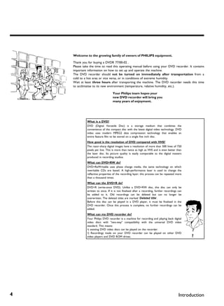 Welcome to the growing family of owners of PHILIPS equipment.

    Thank you for buying a DVDR 77/00-02 .
    Please take the time to read this operating manual before using your DVD recorder. It contains
    important information on how to set up and operate the machine.
    The DVD recorder should not be turned on immediately after transportation from a
    cold to a hot area or vice versa, or in conditions of extreme humidity.
    Wait at least three hours after transporting the machine. The DVD recorder needs this time
    to acclimatise to its new environment (temperature, relative humidity, etc.).

                                   Your Philips team hopes your
                                   new DVD recorder will bring you
                                   many years of enjoyment.




              What is a DVD?
              DVD (Digital Versatile Disc) is a storage medium that combines the
              convenience of the compact disc with the latest digital video technology. DVD
              video uses modern MPEG2 data compression technology that enables an
              entire feature film to be stored on a single five inch disc.
              How good is the resolution of DVD compared with VHS?
              The razor-sharp digital images have a resolution of more than 500 lines of 720
              pixels per line. This is more than twice as high as VHS and is even better than
              the laser disc. Its picture quality is easily comparable to the digital masters
              produced in recording studios.
              What can DVD+RW do?
              DVD+ReWritable uses phase change media, the same technology on which
              rewritable CDs are based. A high-performance laser is used to change the
              reflective properties of the recording layer; this process can be repeated more
              than a thousand times.
              What can the DVD+R do?
              DVD+R (write-once DVD). Unlike a DVD+RW disc, this disc can only be
              written to once. If it is not finalised after a recording, further recordings can
              be added to it. Old recordings can be deleted but can no longer be
              overwritten. The deleted titles are marked 'Deleted title'.
              Before this disc can be played in a DVD player, it must be finalised in the
              DVD recorder. Once this process is complete, no further recordings can be
              added.
              What can my DVD recorder do?
              Your Philips DVD recorder is a machine for recording and playing back digital
              video discs with "two-way" compatibility with the universal DVD video
              standard. This means:
              •) existing DVD video discs can be played on the recorder.
              •) Recordings made on your DVD recorder can be played on other DVD
              video players and DVD ROM drives.                                                   ?




4                                                                                           Introduction
 
