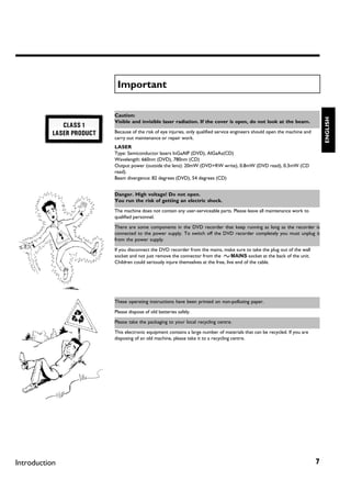 Important

               Caution:




                                                                                                                       ENGLISH
               Visible and invisible laser radiation. If the cover is open, do not look at the beam.

               Because of the risk of eye injuries, only qualified service engineers should open the machine and
               carry out maintenance or repair work.
               LASER
               Type: Semiconductor lasers InGaAlP (DVD), AlGaAs(CD)
               Wavelength: 660nm (DVD), 780nm (CD)
               Output power (outside the lens): 20mW (DVD+RW write), 0.8mW (DVD read), 0.3mW (CD
               read).
               Beam divergence: 82 degrees (DVD), 54 degrees (CD)


               Danger. High voltage! Do not open.
               You run the risk of getting an electric shock.

               The machine does not contain any user-serviceable parts. Please leave all maintenance work to
               qualified personnel.

               There are some components in the DVD recorder that keep running as long as the recorder is
               connected to the power supply. To switch off the DVD recorder completely you must unplug it
               from the power supply.

               If you disconnect the DVD recorder from the mains, make sure to take the plug out of the wall
               socket and not just remove the connector from the 4MAINS socket at the back of the unit.
               Children could seriously injure themselves at the free, live end of the cable.




               These operating instructions have been printed on non-polluting paper.

               Please dispose of old batteries safely.

               Please take the packaging to your local recycling centre.

               This electronic equipment contains a large number of materials that can be recycled. If you are
               disposing of an old machine, please take it to a recycling centre.




Introduction                                                                                                       7
 