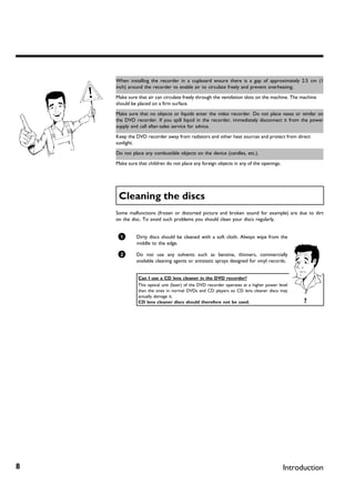 When installing the recorder in a cupboard ensure there is a gap of approximately 2.5 cm (1
    inch) around the recorder to enable air to circulate freely and prevent overheating.

    Make sure that air can circulate freely through the ventilation slots on the machine. The machine
    should be placed on a firm surface.

    Make sure that no objects or liquids enter the video recorder. Do not place vases or similar on
    the DVD recorder. If you spill liquid in the recorder, immediately disconnect it from the power
    supply and call after-sales service for advice.

    Keep the DVD recorder away from radiators and other heat sources and protect from direct
    sunlight.

    Do not place any combustible objects on the device (candles, etc.).

    Make sure that children do not place any foreign objects in any of the openings.




     Cleaning the discs
    Some malfunctions (frozen or distorted picture and broken sound for example) are due to dirt
    on the disc. To avoid such problems you should clean your discs regularly.


     1       Dirty discs should be cleaned with a soft cloth. Always wipe from the
             middle to the edge.

     2       Do not use any solvents such as benzine, thinners, commercially
             available cleaning agents or antistatic sprays designed for vinyl records.


              Can I use a CD lens cleaner in the DVD recorder?
              This optical unit (laser) of the DVD recorder operates at a higher power level
              than the ones in normal DVDs and CD players so CD lens cleaner discs may
              actually damage it.
              CD lens cleaner discs should therefore not be used.                              ?




8                                                                                        Introduction
 