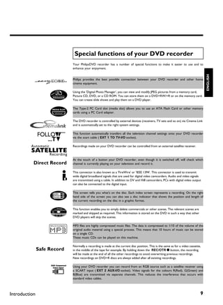 Special functions of your DVD recorder
               Your PhilipsDVD recorder has a number of special functions to make it easier to use and to
               enhance your enjoyment.




                                                                                                                      ENGLISH
               Philips provides the best possible connection between your DVD recorder and other home
               cinema equipment.

               Using the 'Digital Photo Manager', you can view and modify JPEG pictures from a memory card,
               Picture CD, DVD, or a CD ROM. You can store them on a DVD+RW/+R or on the memory card.
               You can create slide shows and play them on a DVD player.

               The Type-2 PC Card slot (media slot) allows you to use an ATA Flash Card or other memory
               cards using a PC Card adapter.

               The DVD recorder is controlled by external devices (receivers, TV sets and so on) via Cinema Link
               and is automatically set to the right system settings.

               This function automatically transfers all the television channel settings onto your DVD recorder
               via the scart cable ( EXT 1 TO TV-I/O socket).

               Recordings made on your DVD recorder can be controlled from an external satellite receiver.



               At the touch of a button your DVD recorder, even though it is switched off, will check which
               channel is currently playing on your television and record it.

               This connector is also known as a 'FireWire' or 'IEEE 1394'. This connector is used to transmit
               wide digital broadband signals that are used for digital video camcorders. Audio and video signals
               are transmitted using a cable. In addition to DV and Hi8 camcorders, PCs with digital video output
               can also be connected to the digital input.

               This screen tells you what's on the disc. Each index screen represents a recording. On the right
               hand side of the screen you can also see a disc indicator that shows the position and length of
               the current recording on the disc in a graphic format.

               This function enables you to simply delete commercials or other scenes. The relevant scenes are
               marked and skipped as required. This information is stored on the DVD in such a way that other
               DVD players will skip the scenes.

               MP3 files are highly compressed music files. The data is compressed to 1/10 of the volume of the
               original audio material using a special process. This means that 10 hours of music can be stored
               on a single CD.
               These music CDs can be played on this machine.

               Normally a recording is made at the current disc position. This is the same as for a video cassette,
               in the middle of the tape for example. By holding down the REC/OTR n button, the recording
               will be made at the end of all the other recordings to avoid overwriting previous recordings.
               New recordings on DVD+R discs are always added after all existing recordings.

               Using your DVD recorder you can record from an RGB source such as a satellite receiver using
               a SCART input ( EXT 2 AUX-I/O socket). Video signals for the colours R(Red), G(Green) and
               B(Blue) are transmitted via separate channels. This reduces the interference that occurs with
               standard video cables.




Introduction                                                                                                      9
 
