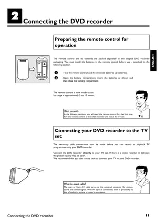 B        Connecting the DVD recorder

                               Preparing the remote control for
                               operation




                                                                                                                                      ENGLISH
                              The remote control and its batteries are packed separately in the original DVD recorder
                              packaging. You must install the batteries in the remote control before use - described in the
                              following section.


                               1       Take the remote control and the enclosed batteries (2 batteries).

                               2       Open the battery compartment, insert the batteries as shown and
                                       then close the battery compartment.



                              The remote control is now ready to use.
                              Its range is approximately 5 to 10 meters.




                                        'Aim' correctly
                                        In the following sections, you will need the remote control for the first time.
                                        Aim the remote control at the DVD recorder and not at the TV set.                  Tip



                               Connecting your DVD recorder to the TV
                               set
                              The necessary cable connections must be made before you can record or playback TV
                              programmes using your DVD recorder.

                              Connect the DVD recorder directly to your TV set. If there is a video recorder in between
                              the picture quality may be poor.
                              We recommend that you use a scart cable to connect your TV set and DVD recorder.




                                        What is a scart cable?
                                        The scart or Euro AV cable serves as the universal connector for picture,
                                        sound and control signals. With this type of connection, there is practically no
                                        loss of quality in picture or sound transmission.                                   ?




Connecting the DVD recorder                                                                                                      11
 